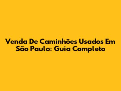 Venda De Caminhões Usados Em São Paulo: Guia Completo