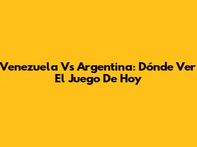 Venezuela Vs Argentina: Dónde Ver El Juego De Hoy
