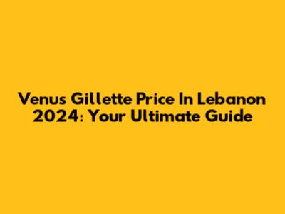 Venus Gillette Price In Lebanon 2024: Your Ultimate Guide