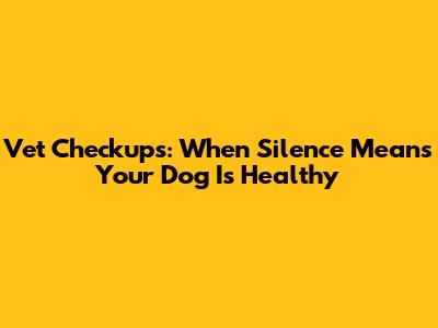 Vet Checkups: When Silence Means Your Dog Is Healthy
