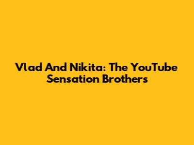 Vlad And Nikita: The YouTube Sensation Brothers