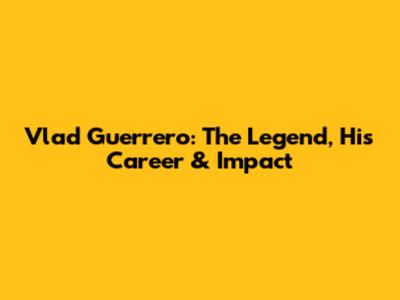 Vlad Guerrero: The Legend, His Career & Impact