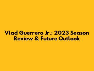 Vlad Guerrero Jr.: 2023 Season Review & Future Outlook