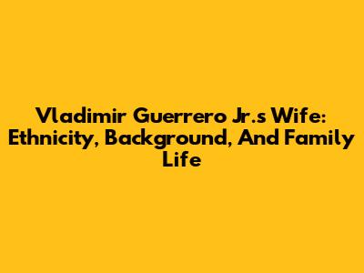 Vladimir Guerrero Jr.'s Wife: Ethnicity, Background, And Family Life