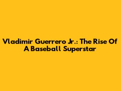 Vladimir Guerrero Jr.: The Rise Of A Baseball Superstar