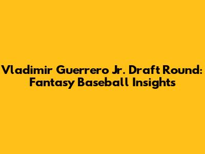 Vladimir Guerrero Jr. Draft Round: Fantasy Baseball Insights