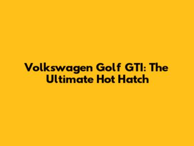 Volkswagen Golf GTI: The Ultimate Hot Hatch