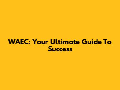 WAEC: Your Ultimate Guide To Success