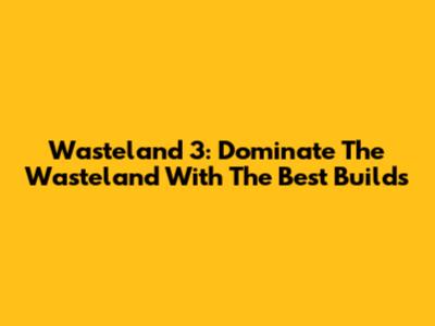 Wasteland 3: Dominate The Wasteland With The Best Builds