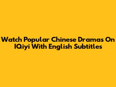 Watch Popular Chinese Dramas On IQiyi With English Subtitles