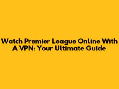 Watch Premier League Online With A VPN: Your Ultimate Guide