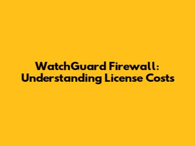 WatchGuard Firewall: Understanding License Costs