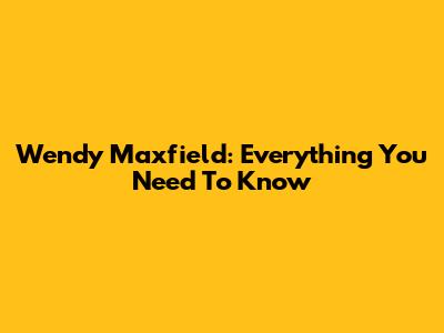 Wendy Maxfield: Everything You Need To Know