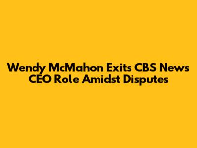 Wendy McMahon Exits CBS News CEO Role Amidst Disputes
