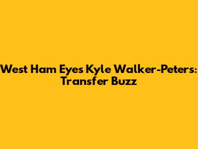 West Ham Eyes Kyle Walker-Peters: Transfer Buzz