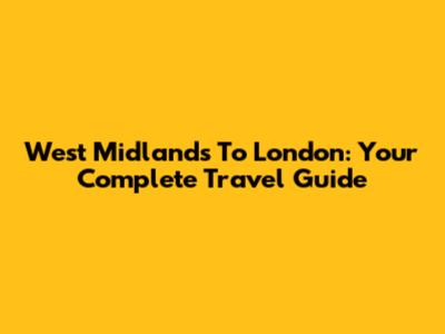 West Midlands To London: Your Complete Travel Guide