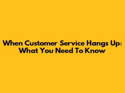 When Customer Service Hangs Up: What You Need To Know