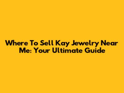 Where To Sell Kay Jewelry Near Me: Your Ultimate Guide