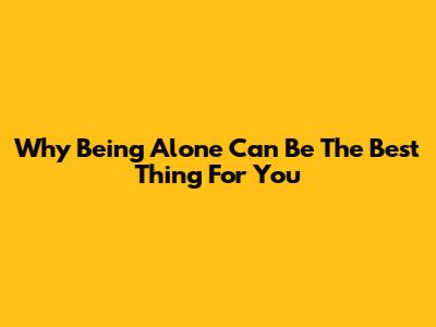 Why Being Alone Can Be The Best Thing For You