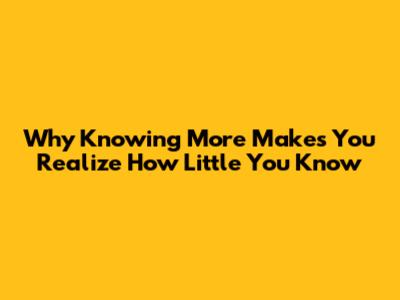 Why Knowing More Makes You Realize How Little You Know