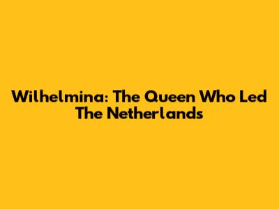 Wilhelmina: The Queen Who Led The Netherlands