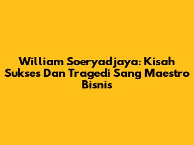 William Soeryadjaya: Kisah Sukses Dan Tragedi Sang Maestro Bisnis