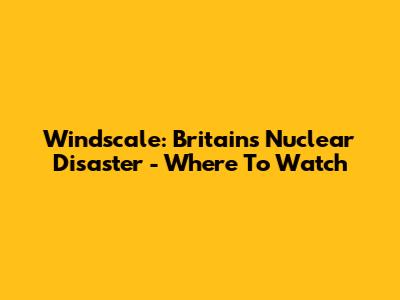 Windscale: Britain's Nuclear Disaster - Where To Watch