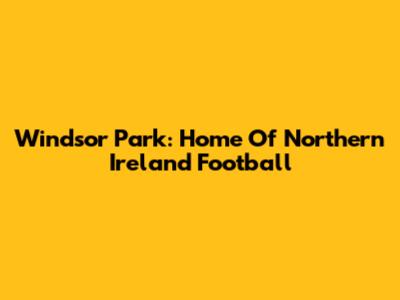 Windsor Park: Home Of Northern Ireland Football