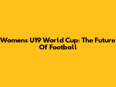 Women's U19 World Cup: The Future Of Football
