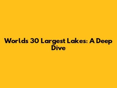 World's 30 Largest Lakes: A Deep Dive