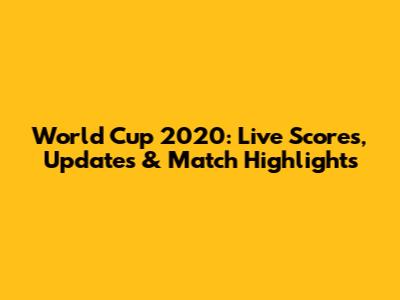 World Cup 2020: Live Scores, Updates & Match Highlights