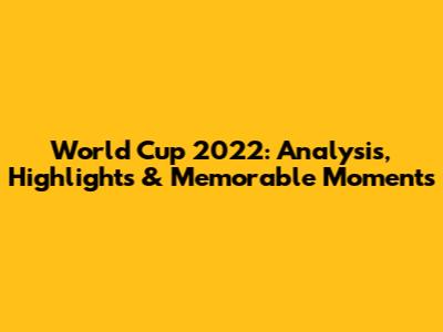 World Cup 2022: Analysis, Highlights & Memorable Moments