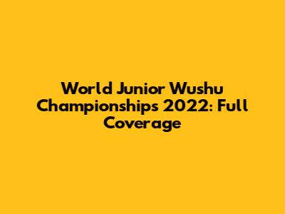World Junior Wushu Championships 2022: Full Coverage