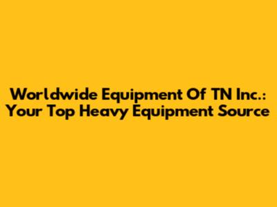Worldwide Equipment Of TN Inc.: Your Top Heavy Equipment Source