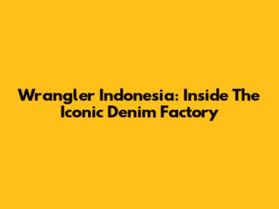 Wrangler Indonesia: Inside The Iconic Denim Factory