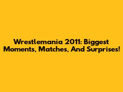 Wrestlemania 2011: Biggest Moments, Matches, And Surprises!