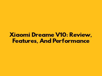 Xiaomi Dreame V10: Review, Features, And Performance