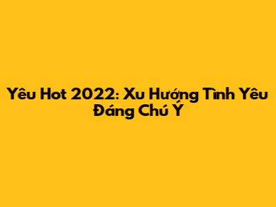 Yêu Hot 2022: Xu Hướng Tình Yêu Đáng Chú Ý