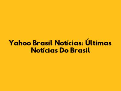 Yahoo Brasil Notícias: Últimas Notícias Do Brasil