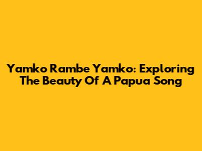 Yamko Rambe Yamko: Exploring The Beauty Of A Papua Song
