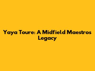 Yaya Toure: A Midfield Maestro's Legacy