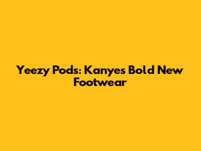 Yeezy Pods: Kanye's Bold New Footwear