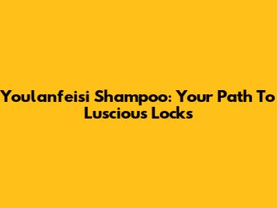 Youlanfeisi Shampoo: Your Path To Luscious Locks
