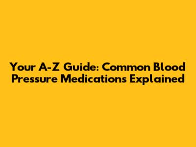 Your A-Z Guide: Common Blood Pressure Medications Explained
