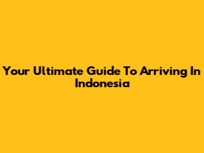 Your Ultimate Guide To Arriving In Indonesia