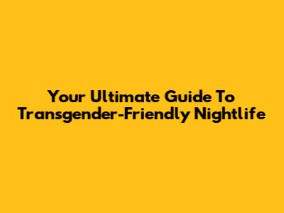 Your Ultimate Guide To Transgender-Friendly Nightlife