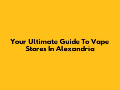 Your Ultimate Guide To Vape Stores In Alexandria