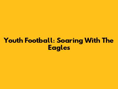 Youth Football: Soaring With The Eagles