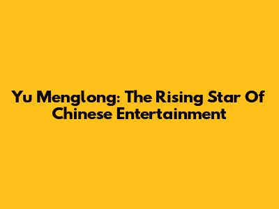 Yu Menglong: The Rising Star Of Chinese Entertainment