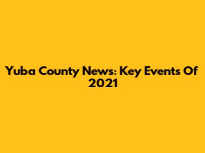 Yuba County News: Key Events Of 2021